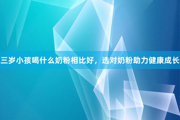 三岁小孩喝什么奶粉相比好，选对奶粉助力健康成长