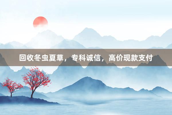 回收冬虫夏草，专科诚信，高价现款支付