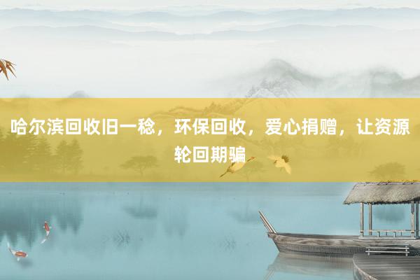 哈尔滨回收旧一稔，环保回收，爱心捐赠，让资源轮回期骗