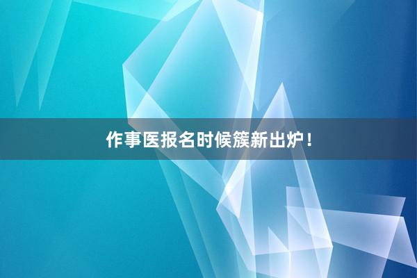 作事医报名时候簇新出炉！