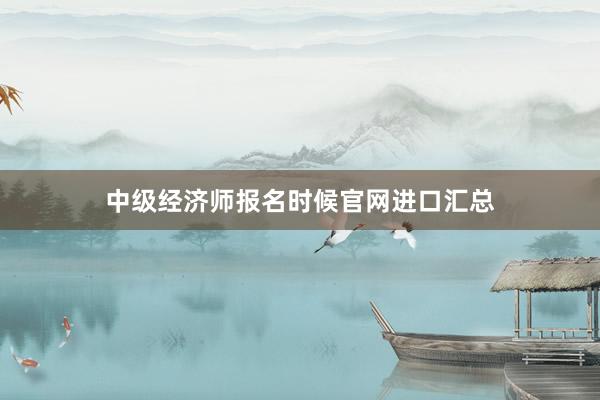 中级经济师报名时候官网进口汇总